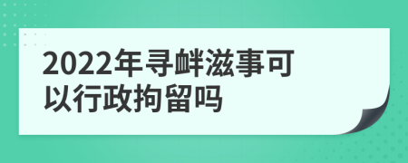 2022年寻衅滋事可以行政拘留吗