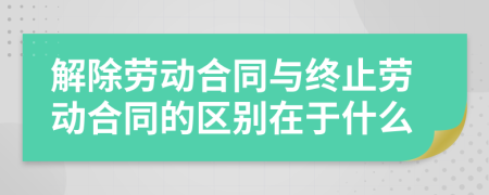 解除劳动合同与终止劳动合同的区别在于什么