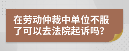 在劳动仲裁中单位不服了可以去法院起诉吗？