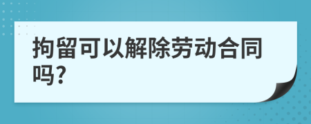 拘留可以解除劳动合同吗?