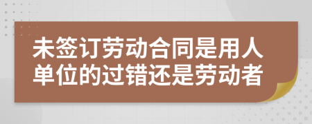 未签订劳动合同是用人单位的过错还是劳动者