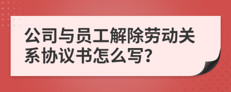 公司与员工解除劳动关系协议书怎么写？