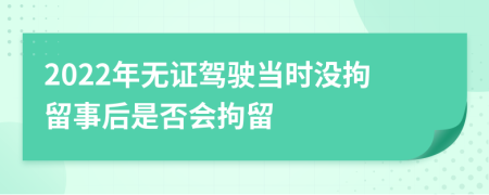 2022年无证驾驶当时没拘留事后是否会拘留