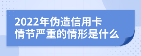 2022年伪造信用卡情节严重的情形是什么