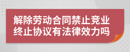 解除劳动合同禁止竞业终止协议有法律效力吗