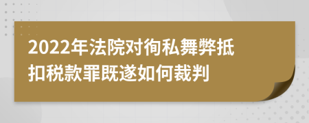 2022年法院对徇私舞弊抵扣税款罪既遂如何裁判