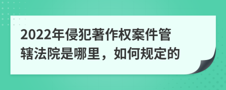 2022年侵犯著作权案件管辖法院是哪里，如何规定的