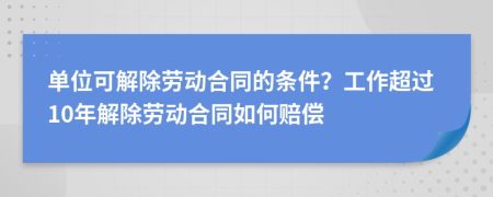 单位可解除劳动合同的条件？工作超过10年解除劳动合同如何赔偿