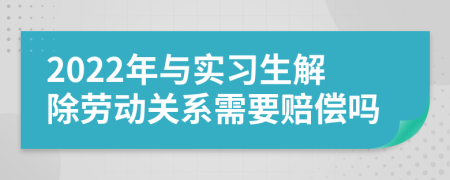 2022年与实习生解除劳动关系需要赔偿吗