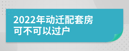 2022年动迁配套房可不可以过户