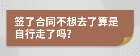 签了合同不想去了算是自行走了吗?