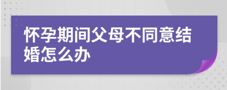怀孕期间父母不同意结婚怎么办