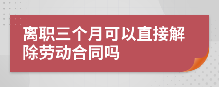 离职三个月可以直接解除劳动合同吗