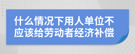 什么情况下用人单位不应该给劳动者经济补偿