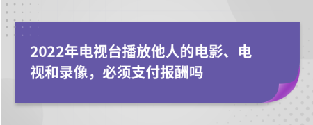 2022年电视台播放他人的电影、电视和录像，必须支付报酬吗