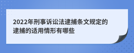 2022年刑事诉讼法逮捕条文规定的逮捕的适用情形有哪些