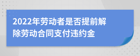 2022年劳动者是否提前解除劳动合同支付违约金