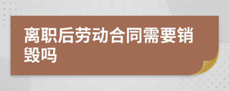 离职后劳动合同需要销毁吗