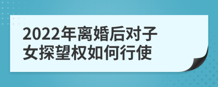 2022年离婚后对子女探望权如何行使