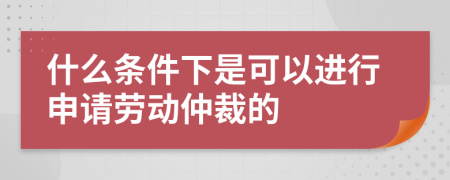 什么条件下是可以进行申请劳动仲裁的