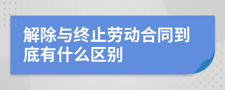 解除与终止劳动合同到底有什么区别