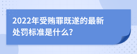 2022年受贿罪既遂的最新处罚标准是什么？