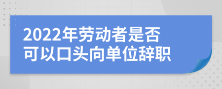 2022年劳动者是否可以口头向单位辞职