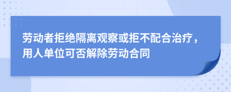 劳动者拒绝隔离观察或拒不配合治疗，用人单位可否解除劳动合同