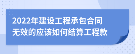 2022年建设工程承包合同无效的应该如何结算工程款