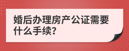 婚后办理房产公证需要什么手续？