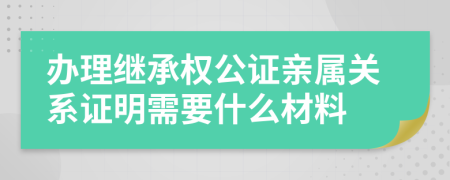 办理继承权公证亲属关系证明需要什么材料