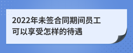 2022年未签合同期间员工可以享受怎样的待遇