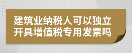 建筑业纳税人可以独立开具增值税专用发票吗