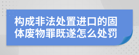 构成非法处置进口的固体废物罪既遂怎么处罚