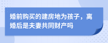 婚前购买的建房地为孩子，离婚后是夫妻共同财产吗