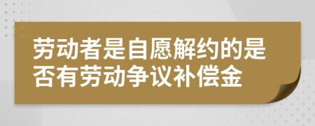 劳动者是自愿解约的是否有劳动争议补偿金