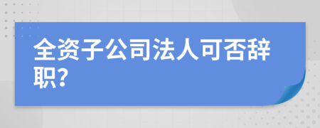 全资子公司法人可否辞职？