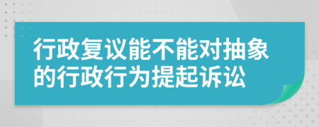 行政复议能不能对抽象的行政行为提起诉讼