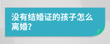 没有结婚证的孩子怎么离婚？