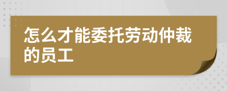 怎么才能委托劳动仲裁的员工