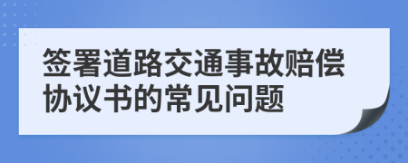 签署道路交通事故赔偿协议书的常见问题