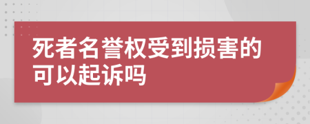 死者名誉权受到损害的可以起诉吗