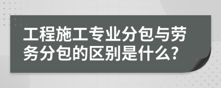 工程施工专业分包与劳务分包的区别是什么?