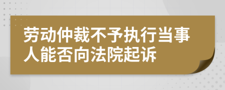 劳动仲裁不予执行当事人能否向法院起诉