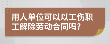 用人单位可以以工伤职工解除劳动合同吗?