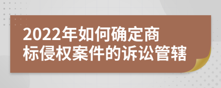 2022年如何确定商标侵权案件的诉讼管辖