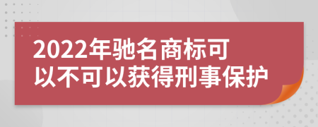 2022年驰名商标可以不可以获得刑事保护