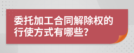 委托加工合同解除权的行使方式有哪些？