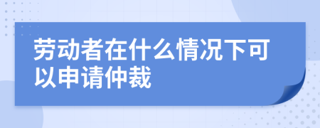 劳动者在什么情况下可以申请仲裁