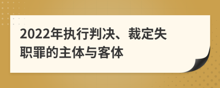 2022年执行判决、裁定失职罪的主体与客体